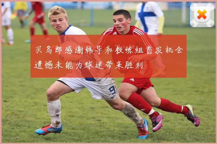 买乌郎感谢韩导和教练组首发机会遗憾未能为球迷带来胜利