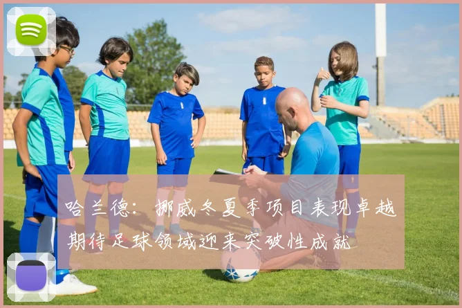 哈兰德：挪威冬夏季项目表现卓越期待足球领域迎来突破性成就