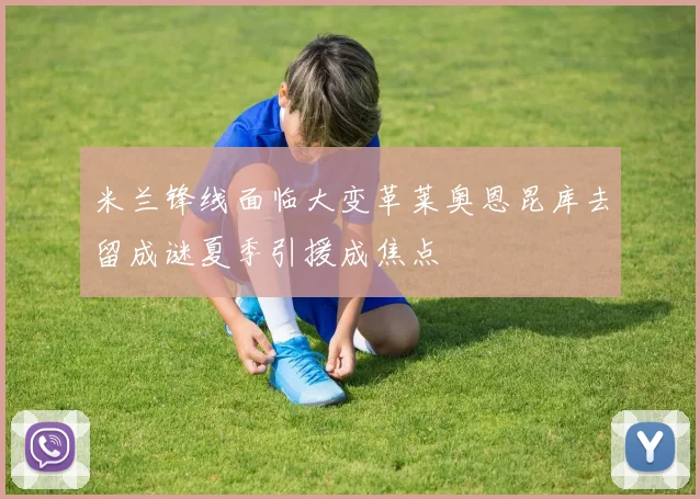 米兰锋线面临大变革莱奥恩昆库去留成谜夏季引援成焦点