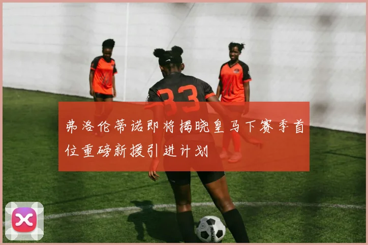 弗洛伦蒂诺即将揭晓皇马下赛季首位重磅新援引进计划