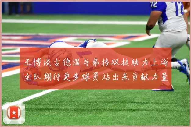 王博谈古德温与弗格双核助力上海全队期待更多球员站出来贡献力量