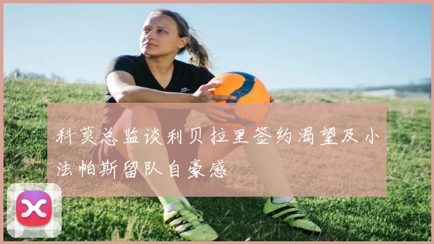 科莫总监谈利贝拉里签约渴望及小法帕斯留队自豪感