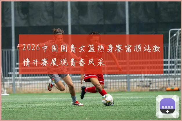 2026中国国青女篮热身赛富顺站激情开赛展现青春风采