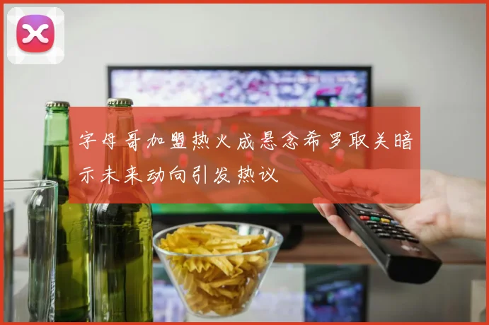 字母哥加盟热火成悬念希罗取关暗示未来动向引发热议