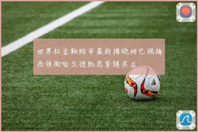 世界杯金靴赔率最新揭晓姆巴佩梅西领衔哈兰德凯恩紧随其后