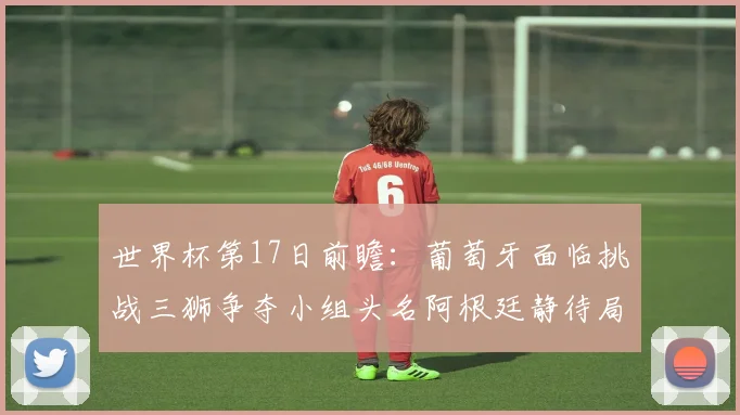 世界杯第17日前瞻：葡萄牙面临挑战三狮争夺小组头名阿根廷静待局势变化