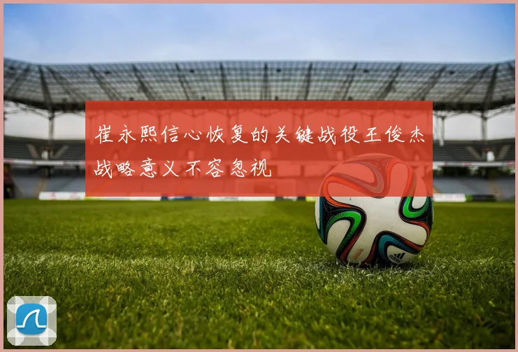 崔永熙信心恢复的关键战役王俊杰战略意义不容忽视