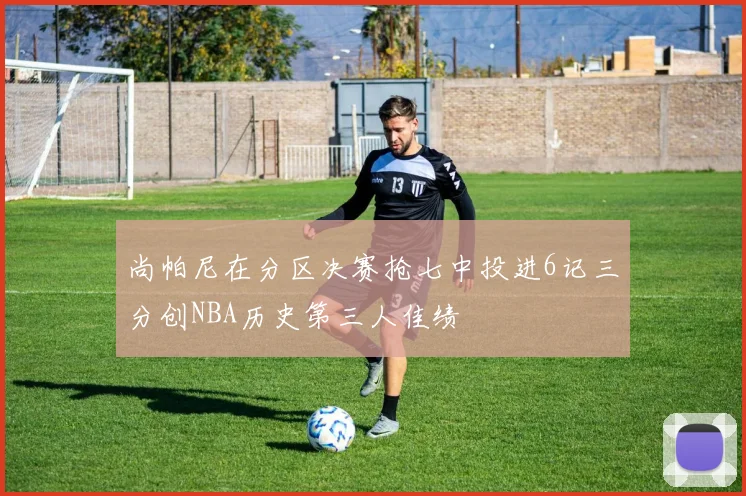 尚帕尼在分区决赛抢七中投进6记三分创NBA历史第三人佳绩