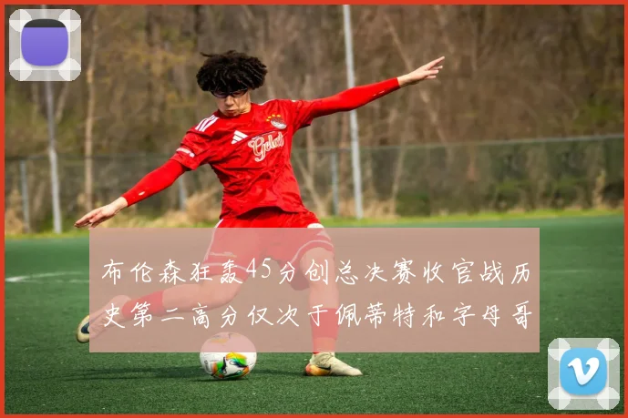 布伦森狂轰45分创总决赛收官战历史第二高分仅次于佩蒂特和字母哥