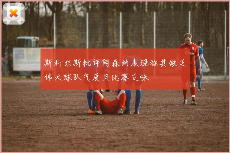 斯科尔斯批评阿森纳表现称其缺乏伟大球队气质且比赛乏味