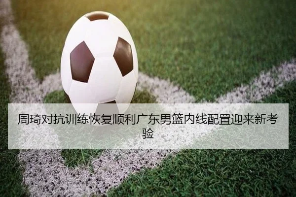 周琦对抗训练恢复顺利广东男篮内线配置迎来新考验